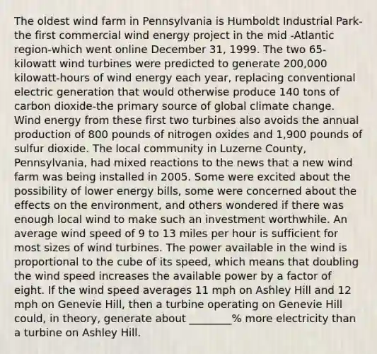 The oldest wind farm in Pennsylvania is Humboldt Industrial Park-the first commercial wind energy project in the mid ‐Atlantic region-which went online December 31, 1999. The two 65‐kilowatt wind turbines were predicted to generate 200,000 kilowatt‐hours of wind energy each year, replacing conventional electric generation that would otherwise produce 140 tons of carbon dioxide-the primary source of global climate change. Wind energy from these first two turbines also avoids the annual production of 800 pounds of nitrogen oxides and 1,900 pounds of sulfur dioxide. The local community in Luzerne County, Pennsylvania, had mixed reactions to the news that a new wind farm was being installed in 2005. Some were excited about the possibility of lower energy bills, some were concerned about the effects on the environment, and others wondered if there was enough local wind to make such an investment worthwhile. An average wind speed of 9 to 13 miles per hour is sufficient for most sizes of wind turbines. The power available in the wind is proportional to the cube of its speed, which means that doubling the wind speed increases the available power by a factor of eight. If the wind speed averages 11 mph on Ashley Hill and 12 mph on Genevie Hill, then a turbine operating on Genevie Hill could, in theory, generate about ________% more electricity than a turbine on Ashley Hill.