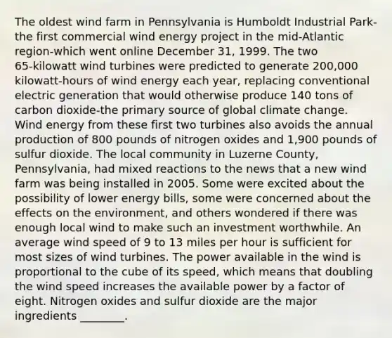 The oldest wind farm in Pennsylvania is Humboldt Industrial Park-the first commercial wind energy project in the mid-Atlantic region-which went online December 31, 1999. The two 65‑kilowatt wind turbines were predicted to generate 200,000 kilowatt‑hours of wind energy each year, replacing conventional electric generation that would otherwise produce 140 tons of carbon dioxide-the primary source of global climate change. Wind energy from these first two turbines also avoids the annual production of 800 pounds of nitrogen oxides and 1,900 pounds of sulfur dioxide. The local community in Luzerne County, Pennsylvania, had mixed reactions to the news that a new wind farm was being installed in 2005. Some were excited about the possibility of lower energy bills, some were concerned about the effects on the environment, and others wondered if there was enough local wind to make such an investment worthwhile. An average wind speed of 9 to 13 miles per hour is sufficient for most sizes of wind turbines. The power available in the wind is proportional to the cube of its speed, which means that doubling the wind speed increases the available power by a factor of eight. Nitrogen oxides and sulfur dioxide are the major ingredients ________.