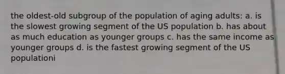 the oldest-old subgroup of the population of aging adults: a. is the slowest growing segment of the US population b. has about as much education as younger groups c. has the same income as younger groups d. is the fastest growing segment of the US populationi