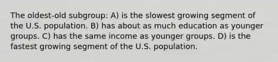 The oldest-old subgroup: A) is the slowest growing segment of the U.S. population. B) has about as much education as younger groups. C) has the same income as younger groups. D) is the fastest growing segment of the U.S. population.