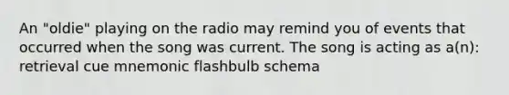 An "oldie" playing on the radio may remind you of events that occurred when the song was current. The song is acting as a(n): retrieval cue mnemonic flashbulb schema