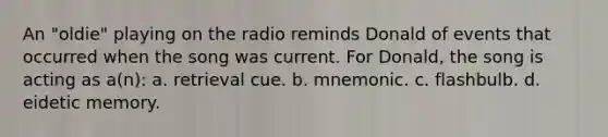 An "oldie" playing on the radio reminds Donald of events that occurred when the song was current. For Donald, the song is acting as a(n): a. retrieval cue. b. mnemonic. c. flashbulb. d. eidetic memory.