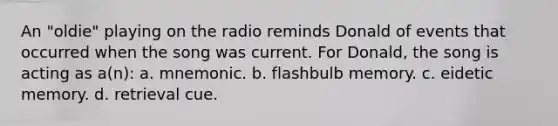 An "oldie" playing on the radio reminds Donald of events that occurred when the song was current. For Donald, the song is acting as a(n): a. mnemonic. b. flashbulb memory. c. eidetic memory. d. retrieval cue.