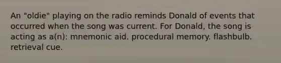 An "oldie" playing on the radio reminds Donald of events that occurred when the song was current. For Donald, the song is acting as a(n): mnemonic aid. procedural memory. flashbulb. retrieval cue.