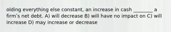 olding everything else constant, an increase in cash ________ a firmʹs net debt. A) will decrease B) will have no impact on C) will increase D) may increase or decrease