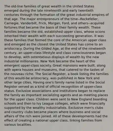 The old-line families of great wealth in the United States emerged during the late nineteenth and early twentieth centuries through the formation of the great industrial empires of that age. The major entrepreneurs of the time--Rockefeller, Carnegie, Vanderbilt, Frick, Morgan, Ford, and others--acquired fortunes that became the basis of their family wealth. These families became the old, established upper class, whose scions inherited their wealth with each succeeding generation. It was these families that formed the core of the American upper class and emerged as the closest the United States has come to an aristocracy. During the Gilded Age, at the end of the nineteenth century, an upper-class lifestyle and class consciousness began to develop, with ostentatious displays of wealth by the new industrial millionaires. New York became the heart of this emergent upper-class society. Great mansions were built, along with opera houses and museums, that catered to the tastes of the nouveau riche. The Social Register, a book listing the families of this would-be aristocracy, was published in New York and other large cities, Having one's family name listed in the Social Register served as a kind of official recognition of upper-class status. Exclusive associations and institutions began to replace the family as important socializing agents and as meeting places for the upper class. Children were sent to New England boarding schools and then to Ivy League colleges, which were financially supported by the wealthy industrialists. Exclusive men's clubs and country clubs became places where business and social affairs of the rich were joined. All of these developments had the effect of creating a national upper class, linking families from various localities.