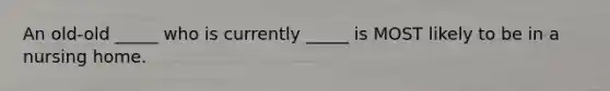 An old-old _____ who is currently _____ is MOST likely to be in a nursing home.