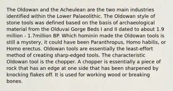 The Oldowan and the Acheulean are the two main industries identified within the Lower Palaeolithic. The Oldowan style of stone tools was defined based on the basis of archaeological material from the Olduvai Gorge Beds I and II dated to about 1.9 million - 1.7million BP. Which hominin made the Oldowan tools is still a mystery, it could have been Paranthropus, Homo habilis, or Homo erectus. Oldowan tools are essentially the least-effort method of creating sharp-edged tools. The characteristic Oldowan tool is the chopper. A chopper is essentially a piece of rock that has an edge at one side that has been sharpened by knocking flakes off. It is used for working wood or breaking bones.