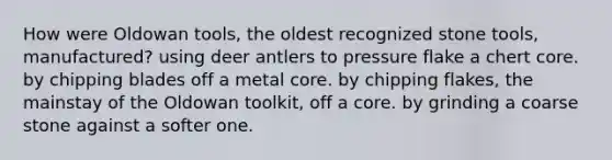 How were Oldowan tools, the oldest recognized stone tools, manufactured? using deer antlers to pressure flake a chert core. by chipping blades off a metal core. by chipping flakes, the mainstay of the Oldowan toolkit, off a core. by grinding a coarse stone against a softer one.