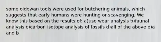 some oldowan tools were used for butchering animals, which suggests that early humans were hunting or scavenging. We know this based on the results of: a)use wear analysis b)faunal analysis c)carbon isotope analysis of fossils d)all of the above e)a and b