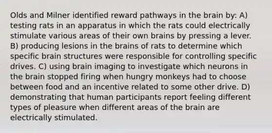 Olds and Milner identified reward pathways in the brain by: A) testing rats in an apparatus in which the rats could electrically stimulate various areas of their own brains by pressing a lever. B) producing lesions in the brains of rats to determine which specific brain structures were responsible for controlling specific drives. C) using brain imaging to investigate which neurons in the brain stopped firing when hungry monkeys had to choose between food and an incentive related to some other drive. D) demonstrating that human participants report feeling different types of pleasure when different areas of the brain are electrically stimulated.