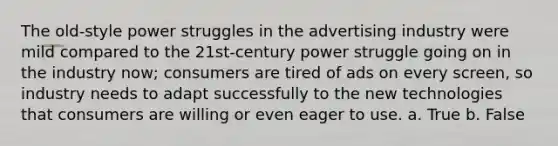 The old-style power struggles in the advertising industry were mild compared to the 21st-century power struggle going on in the industry now; consumers are tired of ads on every screen, so industry needs to adapt successfully to the new technologies that consumers are willing or even eager to use. a. True b. False