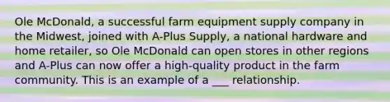 Ole McDonald, a successful farm equipment supply company in the Midwest, joined with A-Plus Supply, a national hardware and home retailer, so Ole McDonald can open stores in other regions and A-Plus can now offer a high-quality product in the farm community. This is an example of a ___ relationship.