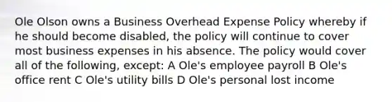 Ole Olson owns a Business Overhead Expense Policy whereby if he should become disabled, the policy will continue to cover most business expenses in his absence. The policy would cover all of the following, except: A Ole's employee payroll B Ole's office rent C Ole's utility bills D Ole's personal lost income