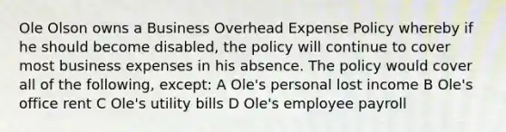 Ole Olson owns a Business Overhead Expense Policy whereby if he should become disabled, the policy will continue to cover most business expenses in his absence. The policy would cover all of the following, except: A Ole's personal lost income B Ole's office rent C Ole's utility bills D Ole's employee payroll