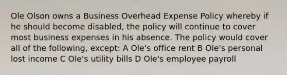 Ole Olson owns a Business Overhead Expense Policy whereby if he should become disabled, the policy will continue to cover most business expenses in his absence. The policy would cover all of the following, except: A Ole's office rent B Ole's personal lost income C Ole's utility bills D Ole's employee payroll