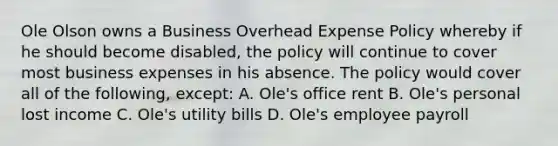 Ole Olson owns a Business Overhead Expense Policy whereby if he should become disabled, the policy will continue to cover most business expenses in his absence. The policy would cover all of the following, except: A. Ole's office rent B. Ole's personal lost income C. Ole's utility bills D. Ole's employee payroll