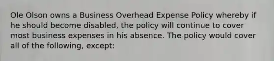 Ole Olson owns a Business Overhead Expense Policy whereby if he should become disabled, the policy will continue to cover most business expenses in his absence. The policy would cover all of the following, except: