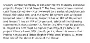 O'Leary Lumber Company is considering two mutually exclusive projects, Project X and Project Y. The two projects have normal cash flows (an up-front cost followed by a series of positive cash flows), the same risk, and the same 10 percent cost of capital (required return). However, Project X has an IRR of 16 percent and Project Y has an IRR of 14 percent. Which of the following statements is most correct? A. Project X's NPV must be positive. B. Project X's NPV must be higher than Project Y's NPV. C. If project X has a lower NPV than Project Y, then this means that Project X must be a larger (higher initial cost) project. D. more than one of the above E. none of the above