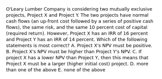 O'Leary Lumber Company is considering two mutually exclusive projects, Project X and Project Y. The two projects have normal cash flows (an up-front cost followed by a series of positive cash flows), the same risk, and the same 10 percent cost of capital (required return). However, Project X has an IRR of 16 percent and Project Y has an IRR of 14 percent. Which of the following statements is most correct? A. Project X's NPV must be positive. B. Project X's NPV must be higher than Project Y's NPV. C. If project X has a lower NPV than Project Y, then this means that Project X must be a larger (higher initial cost) project. D. more than one of the above E. none of the above