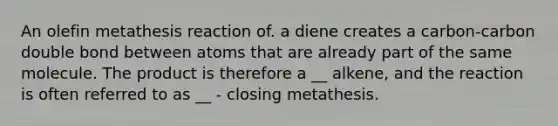 An olefin metathesis reaction of. a diene creates a carbon-carbon double bond between atoms that are already part of the same molecule. The product is therefore a __ alkene, and the reaction is often referred to as __ - closing metathesis.