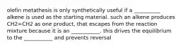 olefin metathesis is only synthetically useful if a __________ alkene is used as the starting material. such an alkene produces CH2=CH2 as one product, that escapes from the reaction mixture because it is an ___________. this drives the equilibrium to the ___________ and prevents reversal