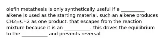 olefin metathesis is only synthetically useful if a __________ alkene is used as the starting material. such an alkene produces CH2=CH2 as one product, that escapes from the reaction mixture because it is an ___________. this drives the equilibrium to the ___________ and prevents reversal