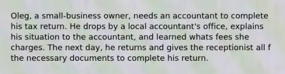 Oleg, a small-business owner, needs an accountant to complete his tax return. He drops by a local accountant's office, explains his situation to the accountant, and learned whats fees she charges. The next day, he returns and gives the receptionist all f the necessary documents to complete his return.