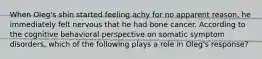 When Oleg's shin started feeling achy for no apparent reason, he immediately felt nervous that he had bone cancer. According to the cognitive behavioral perspective on somatic symptom disorders, which of the following plays a role in Oleg's response?