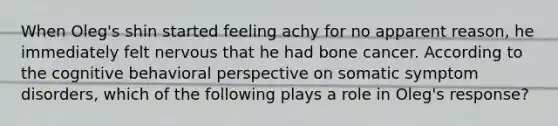 When Oleg's shin started feeling achy for no apparent reason, he immediately felt nervous that he had bone cancer. According to the cognitive behavioral perspective on somatic symptom disorders, which of the following plays a role in Oleg's response?