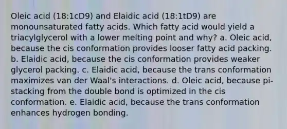 Oleic acid (18:1cD9) and Elaidic acid (18:1tD9) are monounsaturated fatty acids. Which fatty acid would yield a triacylglycerol with a lower melting point and why? a. Oleic acid, because the cis conformation provides looser fatty acid packing. b. Elaidic acid, because the cis conformation provides weaker glycerol packing. c. Elaidic acid, because the trans conformation maximizes van der Waal's interactions. d. Oleic acid, because pi-stacking from the double bond is optimized in the cis conformation. e. Elaidic acid, because the trans conformation enhances hydrogen bonding.