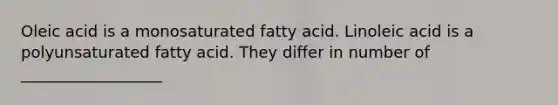 Oleic acid is a monosaturated fatty acid. Linoleic acid is a polyunsaturated fatty acid. They differ in number of __________________