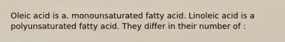 Oleic acid is a. monounsaturated fatty acid. Linoleic acid is a polyunsaturated fatty acid. They differ in their number of :