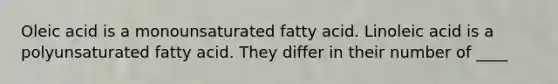 Oleic acid is a monounsaturated fatty acid. Linoleic acid is a polyunsaturated fatty acid. They differ in their number of ____