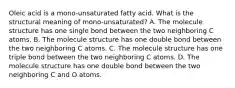 Oleic acid is a mono-unsaturated fatty acid. What is the structural meaning of mono-unsaturated? A. The molecule structure has one single bond between the two neighboring C atoms. B. The molecule structure has one double bond between the two neighboring C atoms. C. The molecule structure has one triple bond between the two neighboring C atoms. D. The molecule structure has one double bond between the two neighboring C and O atoms.