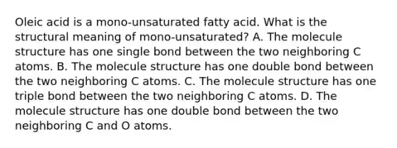 Oleic acid is a mono-unsaturated fatty acid. What is the structural meaning of mono-unsaturated? A. The molecule structure has one single bond between the two neighboring C atoms. B. The molecule structure has one double bond between the two neighboring C atoms. C. The molecule structure has one triple bond between the two neighboring C atoms. D. The molecule structure has one double bond between the two neighboring C and O atoms.