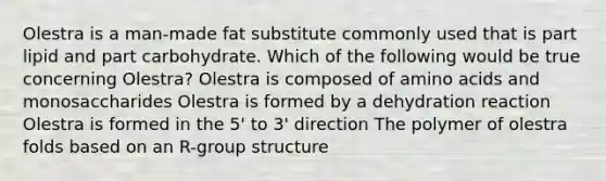 Olestra is a man-made fat substitute commonly used that is part lipid and part carbohydrate. Which of the following would be true concerning Olestra? Olestra is composed of amino acids and monosaccharides Olestra is formed by a dehydration reaction Olestra is formed in the 5' to 3' direction The polymer of olestra folds based on an R-group structure