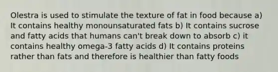 Olestra is used to stimulate the texture of fat in food because a) It contains healthy monounsaturated fats b) It contains sucrose and fatty acids that humans can't break down to absorb c) it contains healthy omega-3 fatty acids d) It contains proteins rather than fats and therefore is healthier than fatty foods