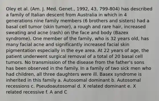 Oley et al. (Am. J. Med. Genet., 1992, 43, 799-804) has described a family of Italian descent from Australia in which in 4 generations nine family members (6 brothers and sisters) had a basal cell tumor (skin tumor), a rough and rare hair, increased sweating and acne (rash) on the face and body (Bazex syndrome). One member of the family, who is 32 years old, has many facial acne and significantly increased facial skin pigmentation especially in the eye area. At 22 years of age, the patient underwent surgical removal of a total of 20 basal cell tumors. No transmission of the disease from the father's sons has been observed in the family. In a family of two sick men who had children, all three daughters were ill. Basex syndrome is inherited in this family a. Autosomal dominant b. Autosomal recessions c. Pseudoautosomal d. X related dominant e. X related recessive f. A and C