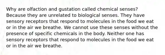 Why are olfaction and gustation called chemical senses? Because they are unrelated to biological senses. They have sensory receptors that respond to molecules in the food we eat or in the air we breathe. We cannot use these senses without the presence of specific chemicals in the body. Neither one has sensory receptors that respond to molecules in the food we eat or in the air we breathe.