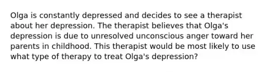 Olga is constantly depressed and decides to see a therapist about her depression. The therapist believes that Olga's depression is due to unresolved unconscious anger toward her parents in childhood. This therapist would be most likely to use what type of therapy to treat Olga's depression?