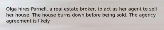 Olga hires Parnell, a real estate broker, to act as her agent to sell her house. The house burns down before being sold. The agency agreement is likely