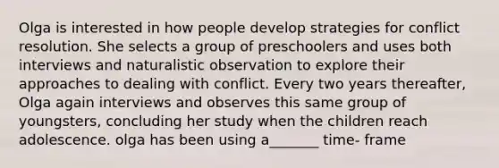 Olga is interested in how people develop strategies for conflict resolution. She selects a group of preschoolers and uses both interviews and naturalistic observation to explore their approaches to dealing with conflict. Every two years thereafter, Olga again interviews and observes this same group of youngsters, concluding her study when the children reach adolescence. olga has been using a_______ time- frame