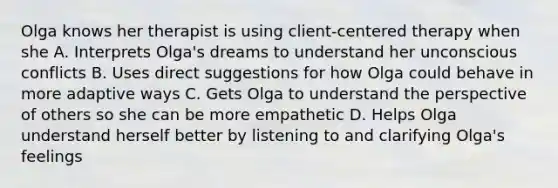 Olga knows her therapist is using client-centered therapy when she A. Interprets Olga's dreams to understand her unconscious conflicts B. Uses direct suggestions for how Olga could behave in more adaptive ways C. Gets Olga to understand the perspective of others so she can be more empathetic D. Helps Olga understand herself better by listening to and clarifying Olga's feelings