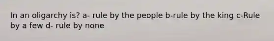 In an oligarchy is? a- rule by the people b-rule by the king c-Rule by a few d- rule by none