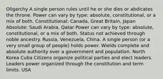 Oligarchy A single person rules until he or she dies or abdicates the throne. Power can vary by type: absolute, constitutional, or a mix of both. Constitutional: Canada, Great Britain, Japan Absolute: Saudi Arabia, Qatar Power can vary by type: absolute, constitutional, or a mix of both. Status not achieved through noble ancestry. Russia, Venezuela, China. A single person (or a very small group of people) holds power. Wields complete and absolute authority over a government and population. North Korea Cuba Citizens organize political parties and elect leaders. Leaders power organized through the constitution and term limits. USA