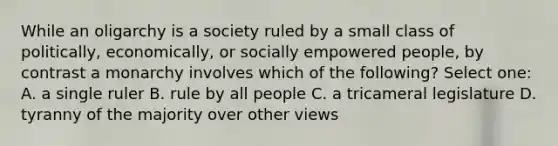 While an oligarchy is a society ruled by a small class of politically, economically, or socially empowered people, by contrast a monarchy involves which of the following? Select one: A. a single ruler B. rule by all people C. a tricameral legislature D. tyranny of the majority over other views