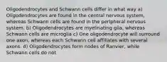 Oligodendrocytes and Schwann cells differ in what way a) Oligodendrocytes are found in the central nervous system, whereas Schwann cells are found in the peripheral nervous system. b) Oligodendrocytes are myelinating glia, whereas Schwann cells are microglia c) One oligodendrocyte will surround one axon, whereas each Schwann cell affiliates with several axons. d) Oligodendrocytes form nodes of Ranvier, while Schwann cells do not