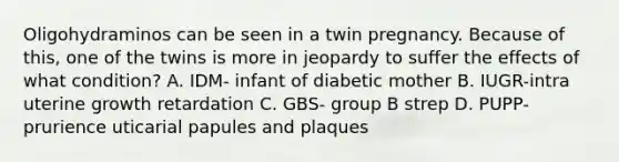 Oligohydraminos can be seen in a twin pregnancy. Because of this, one of the twins is more in jeopardy to suffer the effects of what condition? A. IDM- infant of diabetic mother B. IUGR-intra uterine growth retardation C. GBS- group B strep D. PUPP- prurience uticarial papules and plaques