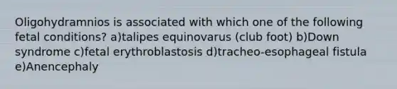 Oligohydramnios is associated with which one of the following fetal conditions? a)talipes equinovarus (club foot) b)Down syndrome c)fetal erythroblastosis d)tracheo-esophageal fistula e)Anencephaly